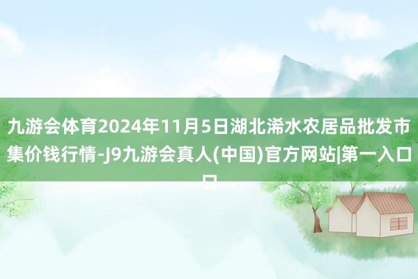 九游会体育2024年11月5日湖北浠水农居品批发市集价钱行情-J9九游会真人(中国)官方网站|第一入口