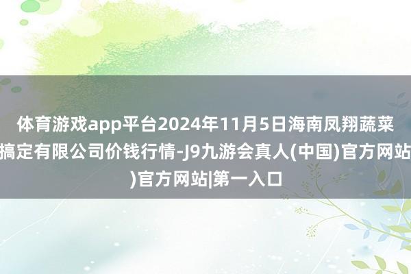 体育游戏app平台2024年11月5日海南凤翔蔬菜批发商场搞定有限公司价钱行情-J9九游会真人(中国)官方网站|第一入口