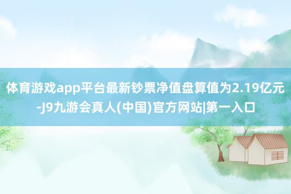 体育游戏app平台最新钞票净值盘算值为2.19亿元-J9九游会真人(中国)官方网站|第一入口