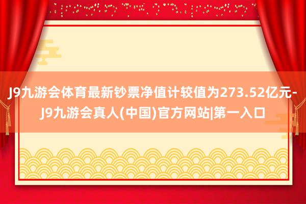 J9九游会体育最新钞票净值计较值为273.52亿元-J9九游会真人(中国)官方网站|第一入口