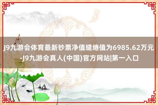 J9九游会体育最新钞票净值缱绻值为6985.62万元-J9九游会真人(中国)官方网站|第一入口