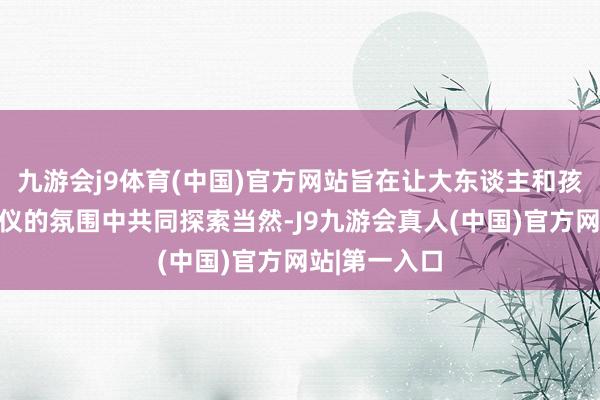 九游会j9体育(中国)官方网站旨在让大东谈主和孩子在放浪心仪的氛围中共同探索当然-J9九游会真人(中国)官方网站|第一入口