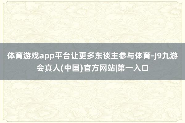 体育游戏app平台让更多东谈主参与体育-J9九游会真人(中国)官方网站|第一入口