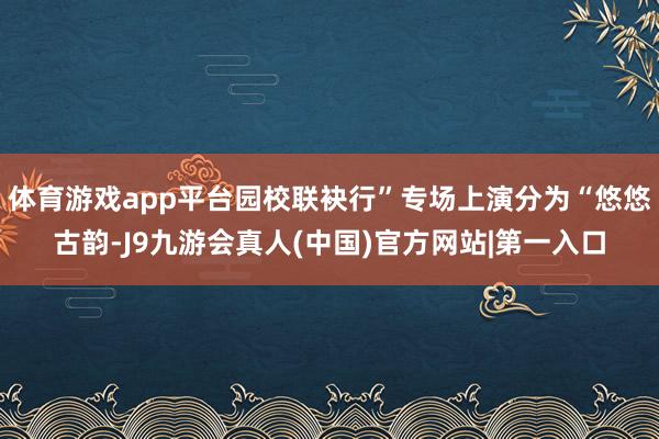 体育游戏app平台园校联袂行”专场上演分为“悠悠古韵-J9九游会真人(中国)官方网站|第一入口