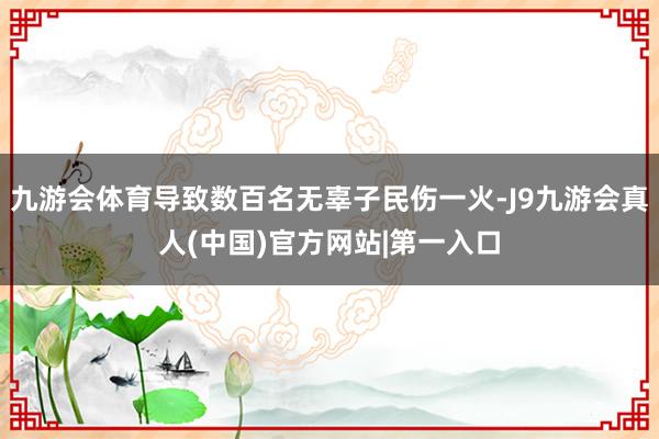 九游会体育导致数百名无辜子民伤一火-J9九游会真人(中国)官方网站|第一入口