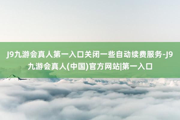 J9九游会真人第一入口关闭一些自动续费服务-J9九游会真人(中国)官方网站|第一入口