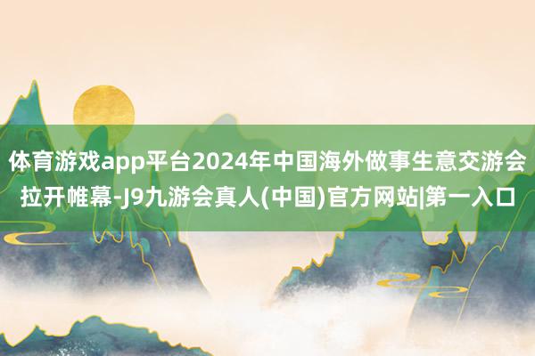 体育游戏app平台2024年中国海外做事生意交游会拉开帷幕-J9九游会真人(中国)官方网站|第一入口