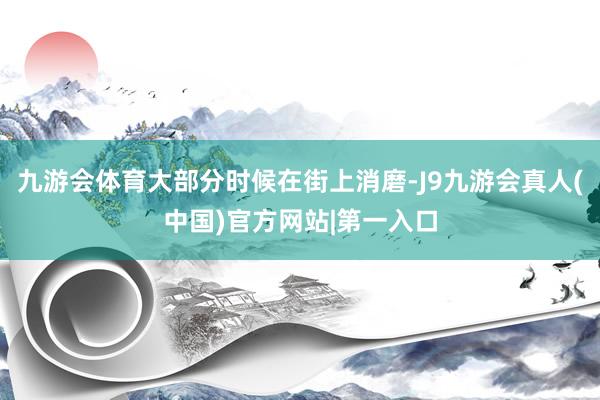 九游会体育大部分时候在街上消磨-J9九游会真人(中国)官方网站|第一入口