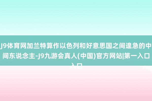 J9体育网加兰特算作以色列和好意思国之间遑急的中间东说念主-J9九游会真人(中国)官方网站|第一入口