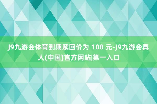 J9九游会体育到期赎回价为 108 元-J9九游会真人(中国)官方网站|第一入口