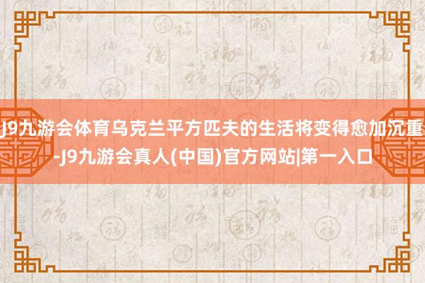 J9九游会体育乌克兰平方匹夫的生活将变得愈加沉重-J9九游会真人(中国)官方网站|第一入口