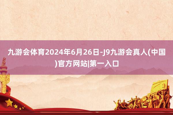 九游会体育2024年6月26日-J9九游会真人(中国)官方网站|第一入口