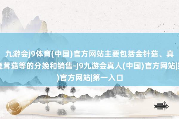 九游会j9体育(中国)官方网站主要包括金针菇、真姬菇、鹿茸菇等的分娩和销售-J9九游会真人(中国)官方网站|第一入口