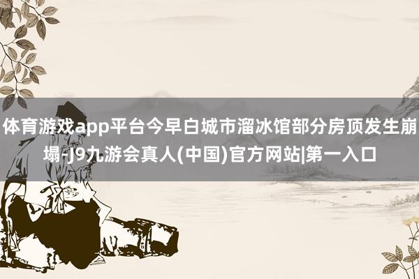 体育游戏app平台今早白城市溜冰馆部分房顶发生崩塌-J9九游会真人(中国)官方网站|第一入口