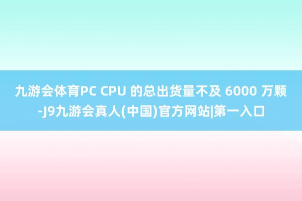 九游会体育PC CPU 的总出货量不及 6000 万颗-J9九游会真人(中国)官方网站|第一入口