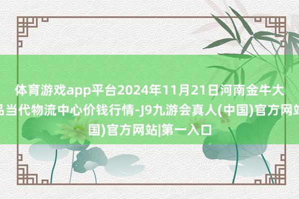 体育游戏app平台2024年11月21日河南金牛大别山农居品当代物流中心价钱行情-J9九游会真人(中国)官方网站|第一入口