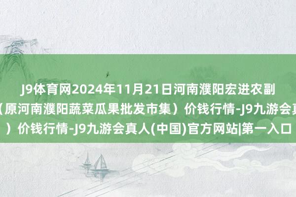 J9体育网2024年11月21日河南濮阳宏进农副居品批发市集有限公司（原河南濮阳蔬菜瓜果批发市集）价钱行情-J9九游会真人(中国)官方网站|第一入口