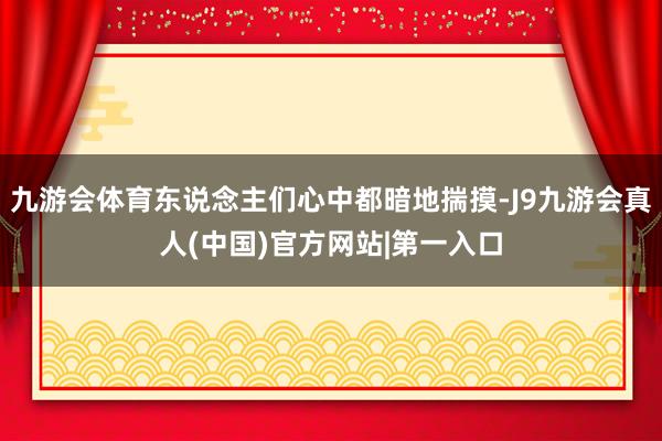 九游会体育东说念主们心中都暗地揣摸-J9九游会真人(中国)官方网站|第一入口