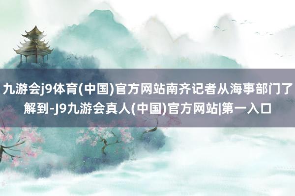 九游会j9体育(中国)官方网站南齐记者从海事部门了解到-J9九游会真人(中国)官方网站|第一入口