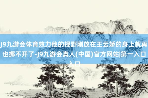 J9九游会体育效力他的视野刚放在王云娇的身上就再也挪不开了-J9九游会真人(中国)官方网站|第一入口