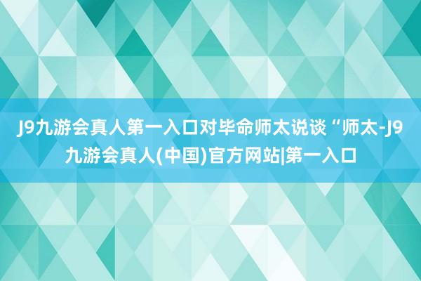 J9九游会真人第一入口对毕命师太说谈“师太-J9九游会真人(中国)官方网站|第一入口