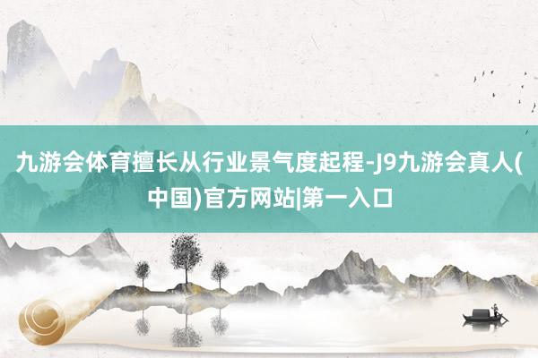 九游会体育擅长从行业景气度起程-J9九游会真人(中国)官方网站|第一入口