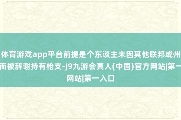 体育游戏app平台前提是个东谈主未因其他联邦或州法律而被辞谢持有枪支-J9九游会真人(中国)官方网站|第一入口