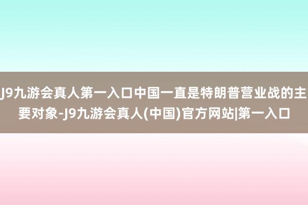 J9九游会真人第一入口中国一直是特朗普营业战的主要对象-J9九游会真人(中国)官方网站|第一入口