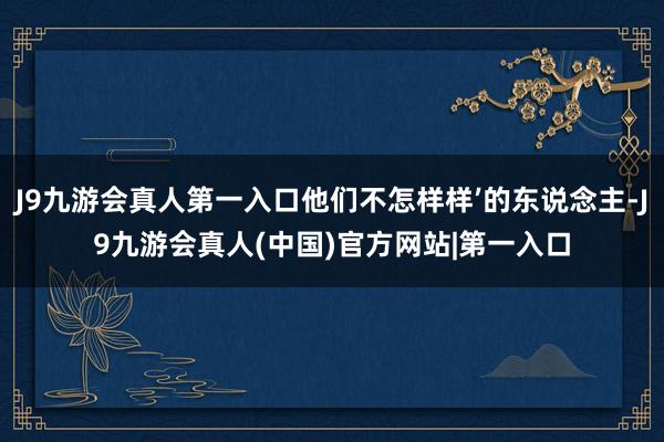 J9九游会真人第一入口他们不怎样样’的东说念主-J9九游会真人(中国)官方网站|第一入口