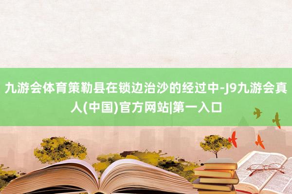 九游会体育策勒县在锁边治沙的经过中-J9九游会真人(中国)官方网站|第一入口