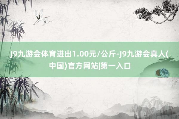 J9九游会体育进出1.00元/公斤-J9九游会真人(中国)官方网站|第一入口