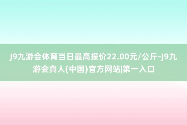 J9九游会体育当日最高报价22.00元/公斤-J9九游会真人(中国)官方网站|第一入口