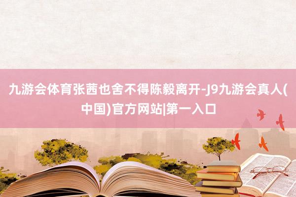 九游会体育张茜也舍不得陈毅离开-J9九游会真人(中国)官方网站|第一入口