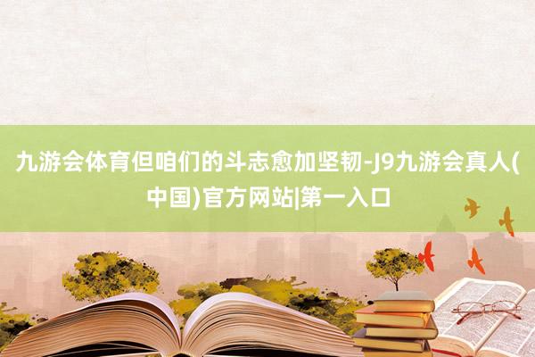 九游会体育但咱们的斗志愈加坚韧-J9九游会真人(中国)官方网站|第一入口