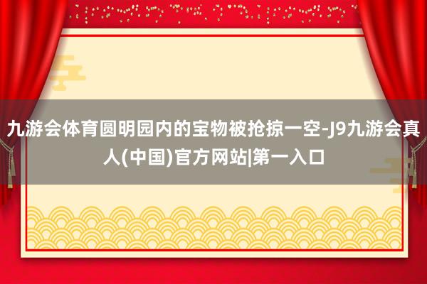 九游会体育圆明园内的宝物被抢掠一空-J9九游会真人(中国)官方网站|第一入口