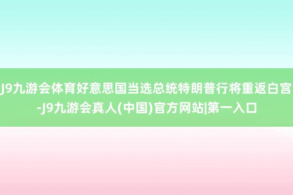 J9九游会体育好意思国当选总统特朗普行将重返白宫-J9九游会真人(中国)官方网站|第一入口