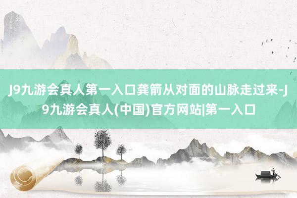 J9九游会真人第一入口龚箭从对面的山脉走过来-J9九游会真人(中国)官方网站|第一入口