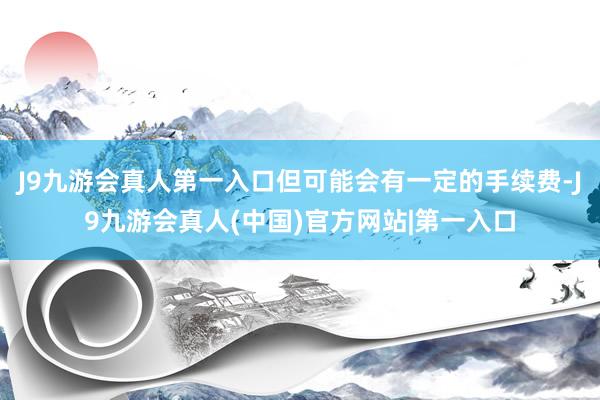 J9九游会真人第一入口但可能会有一定的手续费-J9九游会真人(中国)官方网站|第一入口