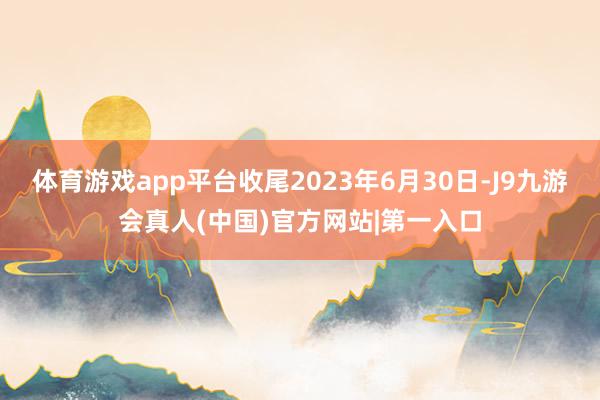 体育游戏app平台收尾2023年6月30日-J9九游会真人(中国)官方网站|第一入口