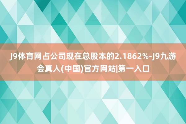 J9体育网占公司现在总股本的2.1862%-J9九游会真人(中国)官方网站|第一入口