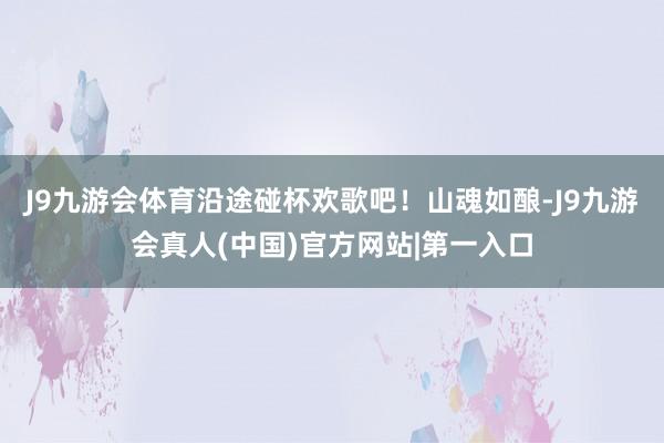 J9九游会体育沿途碰杯欢歌吧！山魂如酿-J9九游会真人(中国)官方网站|第一入口