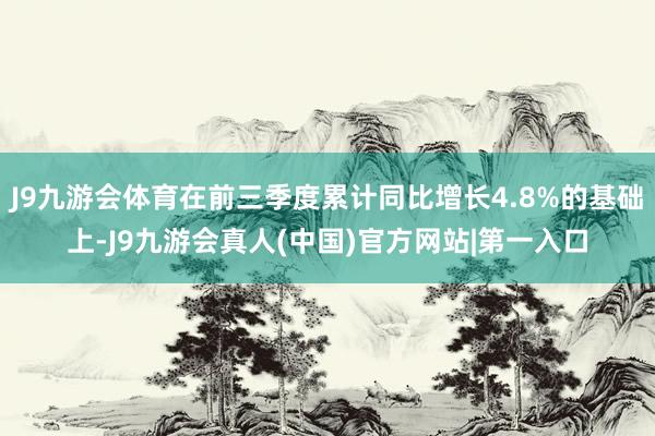 J9九游会体育在前三季度累计同比增长4.8%的基础上-J9九游会真人(中国)官方网站|第一入口