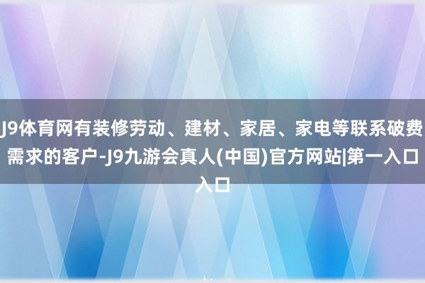 J9体育网有装修劳动、建材、家居、家电等联系破费需求的客户-J9九游会真人(中国)官方网站|第一入口