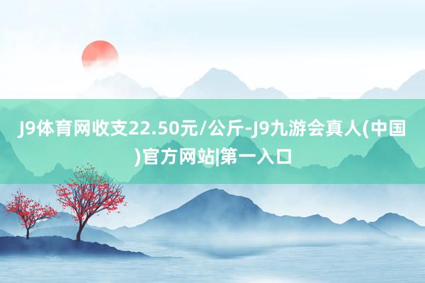 J9体育网收支22.50元/公斤-J9九游会真人(中国)官方网站|第一入口