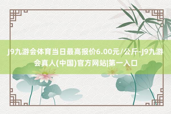 J9九游会体育当日最高报价6.00元/公斤-J9九游会真人(中国)官方网站|第一入口