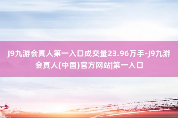 J9九游会真人第一入口成交量23.96万手-J9九游会真人(中国)官方网站|第一入口