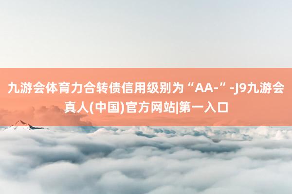 九游会体育力合转债信用级别为“AA-”-J9九游会真人(中国)官方网站|第一入口