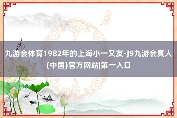 九游会体育1982年的上海小一又友-J9九游会真人(中国)官方网站|第一入口