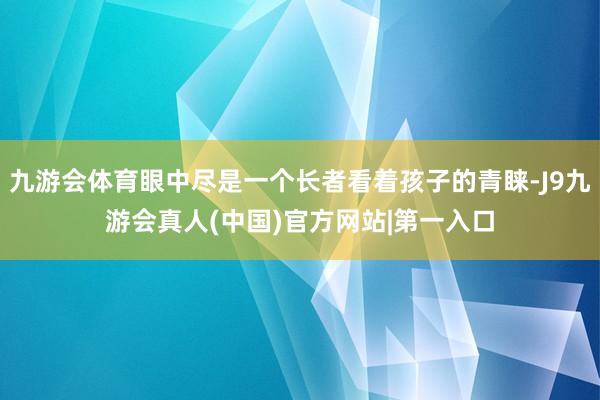 九游会体育眼中尽是一个长者看着孩子的青睐-J9九游会真人(中国)官方网站|第一入口