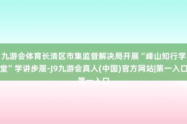 九游会体育长清区市集监督解决局开展“峰山知行学堂”学讲步履-J9九游会真人(中国)官方网站|第一入口